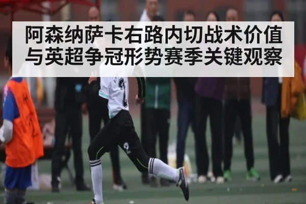 阿森纳萨卡右路内切战术价值与英超争冠形势赛季关键观察