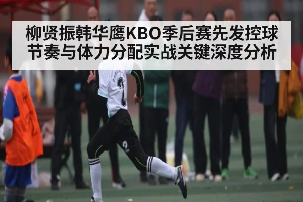 柳贤振韩华鹰KBO季后赛先发控球节奏与体力分配实战关键深度分析
